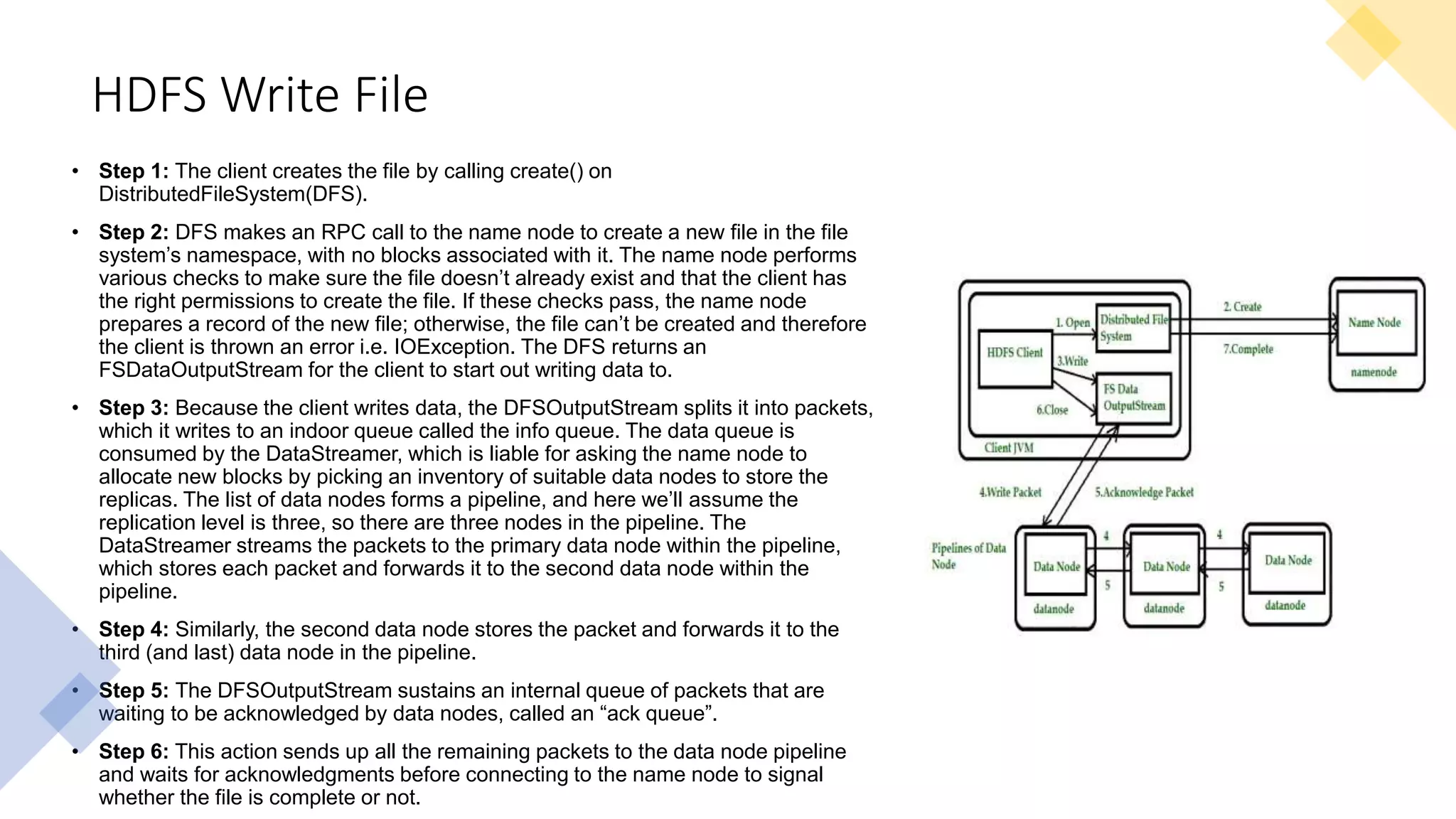 HDFS Write File
• Step 1: The client creates the file by calling create() on
DistributedFileSystem(DFS).
• Step 2: DFS makes an RPC call to the name node to create a new file in the file
system’s namespace, with no blocks associated with it. The name node performs
various checks to make sure the file doesn’t already exist and that the client has
the right permissions to create the file. If these checks pass, the name node
prepares a record of the new file; otherwise, the file can’t be created and therefore
the client is thrown an error i.e. IOException. The DFS returns an
FSDataOutputStream for the client to start out writing data to.
• Step 3: Because the client writes data, the DFSOutputStream splits it into packets,
which it writes to an indoor queue called the info queue. The data queue is
consumed by the DataStreamer, which is liable for asking the name node to
allocate new blocks by picking an inventory of suitable data nodes to store the
replicas. The list of data nodes forms a pipeline, and here we’ll assume the
replication level is three, so there are three nodes in the pipeline. The
DataStreamer streams the packets to the primary data node within the pipeline,
which stores each packet and forwards it to the second data node within the
pipeline.
• Step 4: Similarly, the second data node stores the packet and forwards it to the
third (and last) data node in the pipeline.
• Step 5: The DFSOutputStream sustains an internal queue of packets that are
waiting to be acknowledged by data nodes, called an “ack queue”.
• Step 6: This action sends up all the remaining packets to the data node pipeline
and waits for acknowledgments before connecting to the name node to signal
whether the file is complete or not.
 