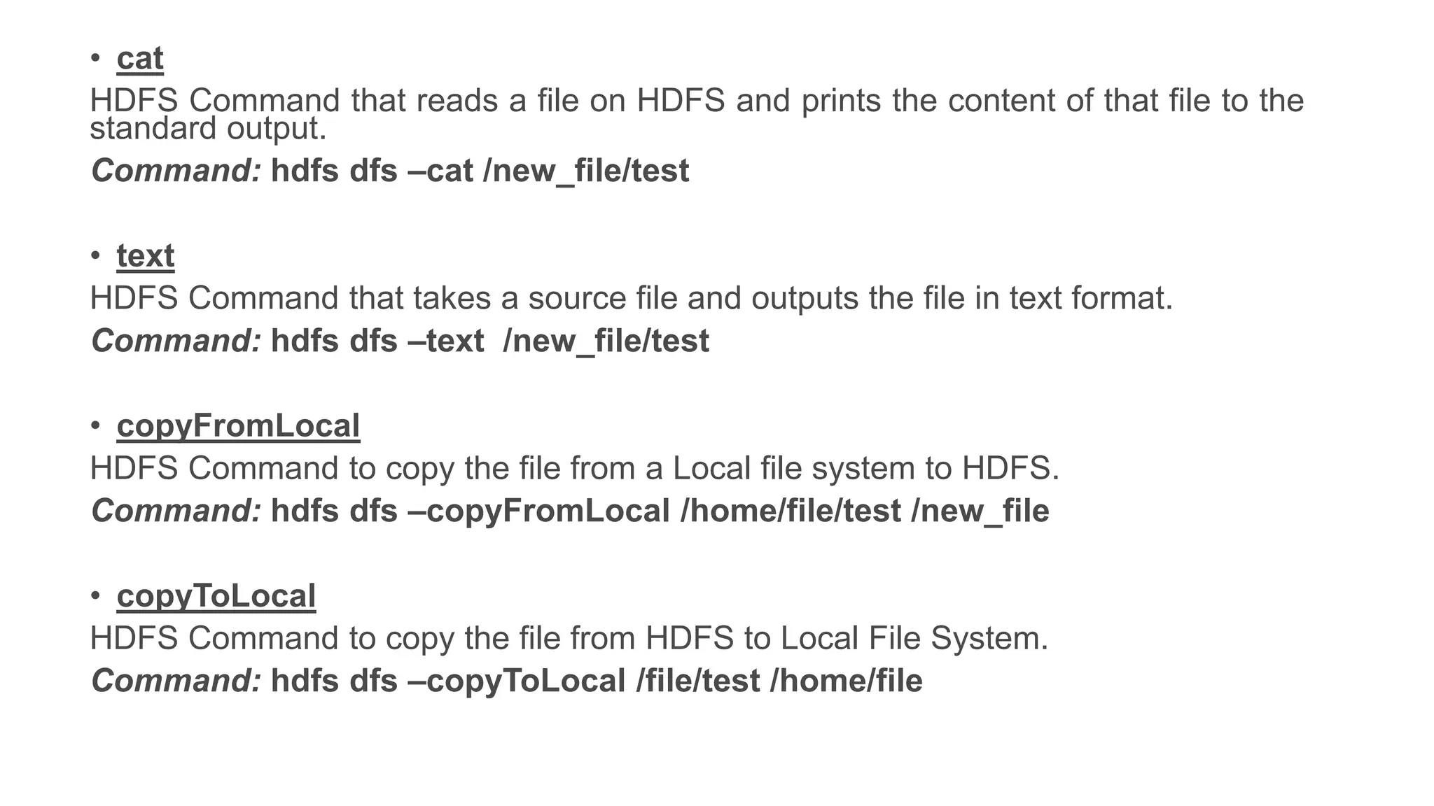 • cat
HDFS Command that reads a file on HDFS and prints the content of that file to the
standard output.
Command: hdfs dfs –cat /new_file/test
• text
HDFS Command that takes a source file and outputs the file in text format.
Command: hdfs dfs –text /new_file/test
• copyFromLocal
HDFS Command to copy the file from a Local file system to HDFS.
Command: hdfs dfs –copyFromLocal /home/file/test /new_file
• copyToLocal
HDFS Command to copy the file from HDFS to Local File System.
Command: hdfs dfs –copyToLocal /file/test /home/file
 
