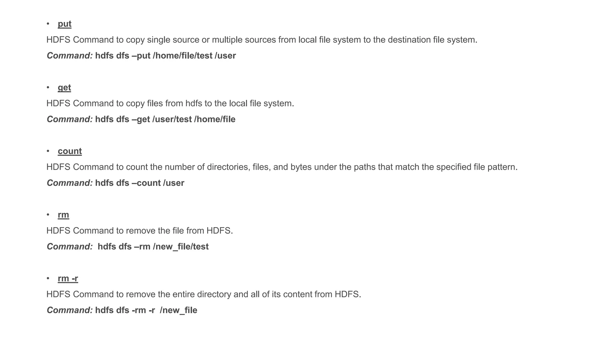 • put
HDFS Command to copy single source or multiple sources from local file system to the destination file system.
Command: hdfs dfs –put /home/file/test /user
• get
HDFS Command to copy files from hdfs to the local file system.
Command: hdfs dfs –get /user/test /home/file
• count
HDFS Command to count the number of directories, files, and bytes under the paths that match the specified file pattern.
Command: hdfs dfs –count /user
• rm
HDFS Command to remove the file from HDFS.
Command: hdfs dfs –rm /new_file/test
• rm -r
HDFS Command to remove the entire directory and all of its content from HDFS.
Command: hdfs dfs -rm -r /new_file
 