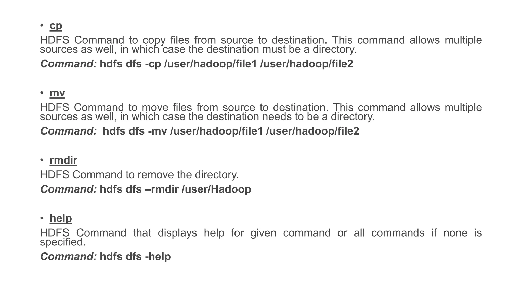 • cp
HDFS Command to copy files from source to destination. This command allows multiple
sources as well, in which case the destination must be a directory.
Command: hdfs dfs -cp /user/hadoop/file1 /user/hadoop/file2
• mv
HDFS Command to move files from source to destination. This command allows multiple
sources as well, in which case the destination needs to be a directory.
Command: hdfs dfs -mv /user/hadoop/file1 /user/hadoop/file2
• rmdir
HDFS Command to remove the directory.
Command: hdfs dfs –rmdir /user/Hadoop
• help
HDFS Command that displays help for given command or all commands if none is
specified.
Command: hdfs dfs -help
 