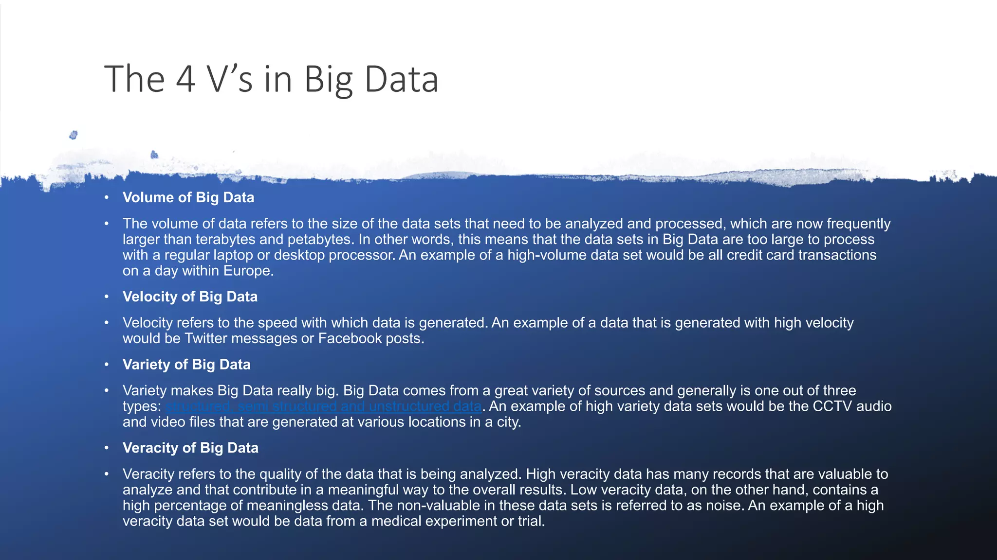 The 4 V’s in Big Data
• Volume of Big Data
• The volume of data refers to the size of the data sets that need to be analyzed and processed, which are now frequently
larger than terabytes and petabytes. In other words, this means that the data sets in Big Data are too large to process
with a regular laptop or desktop processor. An example of a high-volume data set would be all credit card transactions
on a day within Europe.
• Velocity of Big Data
• Velocity refers to the speed with which data is generated. An example of a data that is generated with high velocity
would be Twitter messages or Facebook posts.
• Variety of Big Data
• Variety makes Big Data really big. Big Data comes from a great variety of sources and generally is one out of three
types: structured, semi structured and unstructured data. An example of high variety data sets would be the CCTV audio
and video files that are generated at various locations in a city.
• Veracity of Big Data
• Veracity refers to the quality of the data that is being analyzed. High veracity data has many records that are valuable to
analyze and that contribute in a meaningful way to the overall results. Low veracity data, on the other hand, contains a
high percentage of meaningless data. The non-valuable in these data sets is referred to as noise. An example of a high
veracity data set would be data from a medical experiment or trial.
 