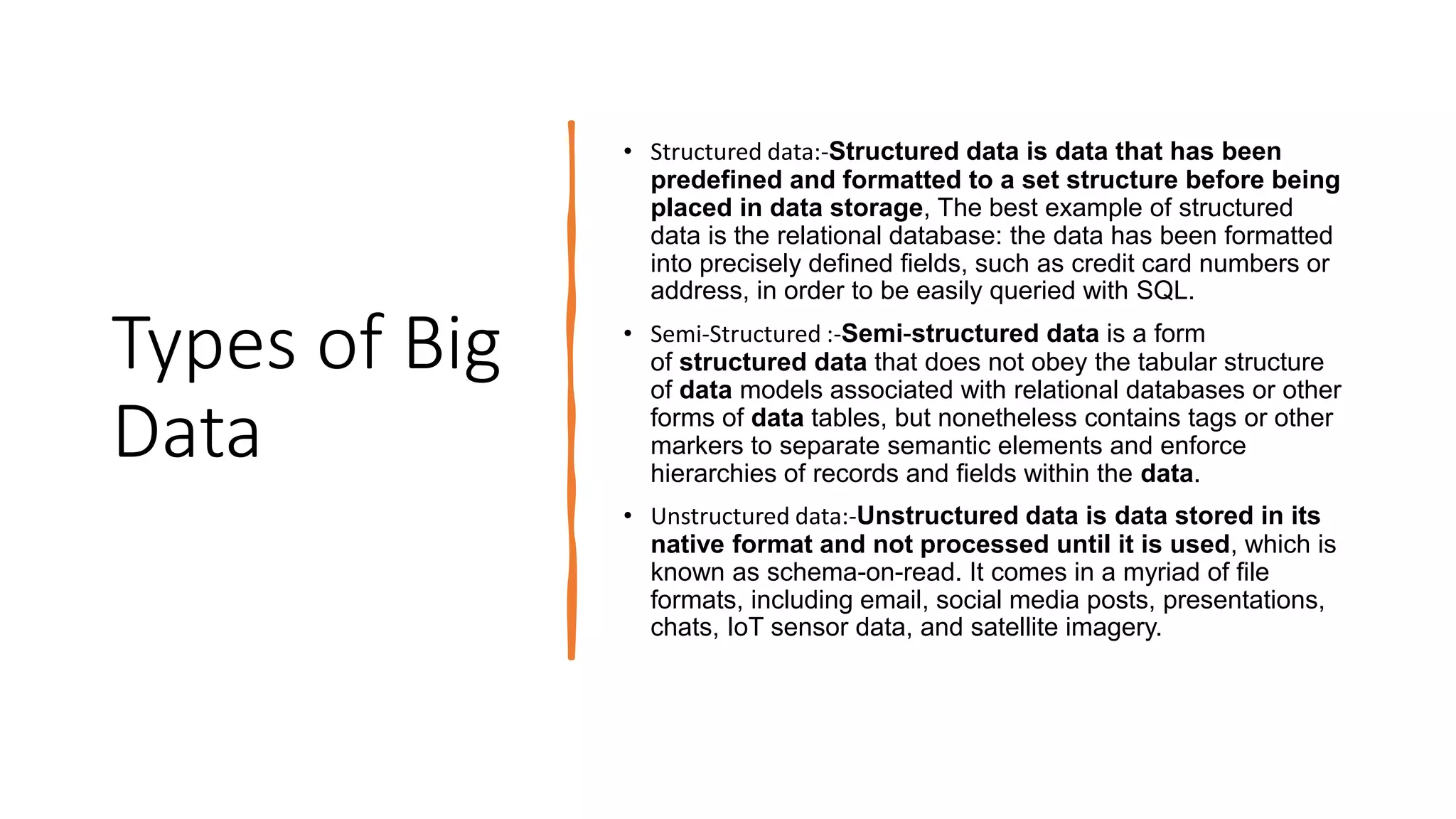 Types of Big
Data
• Structured data:-Structured data is data that has been
predefined and formatted to a set structure before being
placed in data storage, The best example of structured
data is the relational database: the data has been formatted
into precisely defined fields, such as credit card numbers or
address, in order to be easily queried with SQL.
• Semi-Structured :-Semi-structured data is a form
of structured data that does not obey the tabular structure
of data models associated with relational databases or other
forms of data tables, but nonetheless contains tags or other
markers to separate semantic elements and enforce
hierarchies of records and fields within the data.
• Unstructured data:-Unstructured data is data stored in its
native format and not processed until it is used, which is
known as schema-on-read. It comes in a myriad of file
formats, including email, social media posts, presentations,
chats, IoT sensor data, and satellite imagery.
 