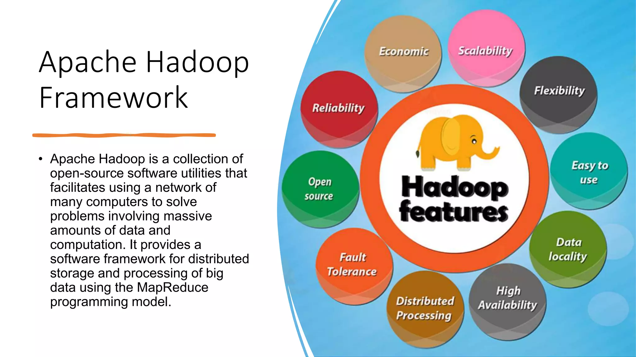Apache Hadoop
Framework
• Apache Hadoop is a collection of
open-source software utilities that
facilitates using a network of
many computers to solve
problems involving massive
amounts of data and
computation. It provides a
software framework for distributed
storage and processing of big
data using the MapReduce
programming model.
 