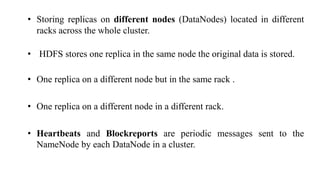 • Storing replicas on different nodes (DataNodes) located in different
racks across the whole cluster.
• HDFS stores one replica in the same node the original data is stored.
• One replica on a different node but in the same rack .
• One replica on a different node in a different rack.
• Heartbeats and Blockreports are periodic messages sent to the
NameNode by each DataNode in a cluster.
 