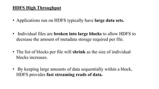 HDFS High Throughput
• Applications run on HDFS typically have large data sets.
• Individual files are broken into large blocks to allow HDFS to
decrease the amount of metadata storage required per file.
• The list of blocks per file will shrink as the size of individual
blocks increases.
• By keeping large amounts of data sequentially within a block,
HDFS provides fast streaming reads of data.
 