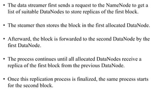 • The data streamer first sends a request to the NameNode to get a
list of suitable DataNodes to store replicas of the first block.
• The steamer then stores the block in the first allocated DataNode.
• Afterward, the block is forwarded to the second DataNode by the
first DataNode.
• The process continues until all allocated DataNodes receive a
replica of the first block from the previous DataNode.
• Once this replication process is finalized, the same process starts
for the second block.
 