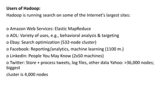 Users of Hadoop:
Hadoop is running search on some of the Internet's largest sites:
o Amazon Web Services: Elastic MapReduce
o AOL: Variety of uses, e.g., behavioral analysis & targeting
o Ebay: Search optimization (532-node cluster)
o Facebook: Reporting/analytics, machine learning (1100 m.)
o LinkedIn: People You May Know (2x50 machines)
o Twitter: Store + process tweets, log files, other data Yahoo: >36,000 nodes;
biggest
cluster is 4,000 nodes
 
