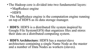 • The Hadoop core is divided into two fundamental layers:
• MapReduce engine
• HDFS
• The MapReduce engine is the computation engine running
on top of HDFS as its data storage manager.
• HDFS: HDFS is a distributed file system inspired by
Google File System(GFS) that organizes files and stores
their data on a distributed computing system.
• HDFS Architecture: HDFS has a master/slave
architecture containing a single Name Node as the master
and a number of Data Nodes as workers (slaves).
 