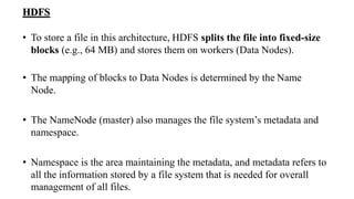HDFS
• To store a file in this architecture, HDFS splits the file into fixed-size
blocks (e.g., 64 MB) and stores them on workers (Data Nodes).
• The mapping of blocks to Data Nodes is determined by the Name
Node.
• The NameNode (master) also manages the file system’s metadata and
namespace.
• Namespace is the area maintaining the metadata, and metadata refers to
all the information stored by a file system that is needed for overall
management of all files.
 