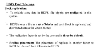 HDFS Fault Tolerance
Block replication:
• To reliably store data in HDFS, file blocks are replicated in this
system.
• HDFS stores a file as a set of blocks and each block is replicated and
distributed across the whole cluster.
• The replication factor is set by the user and is three by default.
• Replica placement: The placement of replicas is another factor to
fulfill the desired fault tolerance in HDFS.
 