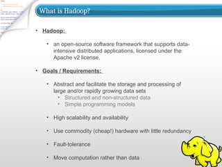 What is Hadoop?
• Hadoop:
• an open-source software framework that supports data-
intensive distributed applications, licensed under the
Apache v2 license.
• Goals / Requirements:
• Abstract and facilitate the storage and processing of
large and/or rapidly growing data sets
• Structured and non-structured data
• Simple programming models
• High scalability and availability
• Use commodity (cheap!) hardware with little redundancy
• Fault-tolerance
• Move computation rather than data
 