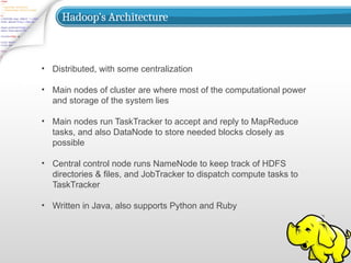 Hadoop’s Architecture
• Distributed, with some centralization
• Main nodes of cluster are where most of the computational power
and storage of the system lies
• Main nodes run TaskTracker to accept and reply to MapReduce
tasks, and also DataNode to store needed blocks closely as
possible
• Central control node runs NameNode to keep track of HDFS
directories & files, and JobTracker to dispatch compute tasks to
TaskTracker
• Written in Java, also supports Python and Ruby
 