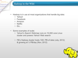 Hadoop in the Wild
• Hadoop is in use at most organizations that handle big data:
o Yahoo!
o Facebook
o Amazon
o Netflix
o Etc…
• Some examples of scale:
o Yahoo!’s Search Webmap runs on 10,000 core Linux
cluster and powers Yahoo! Web search
o FB’s Hadoop cluster hosts 100+ PB of data (July, 2012)
& growing at ½ PB/day (Nov, 2012)
 