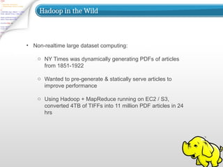 Hadoop in the Wild
• Non-realtime large dataset computing:
o NY Times was dynamically generating PDFs of articles
from 1851-1922
o Wanted to pre-generate & statically serve articles to
improve performance
o Using Hadoop + MapReduce running on EC2 / S3,
converted 4TB of TIFFs into 11 million PDF articles in 24
hrs
 