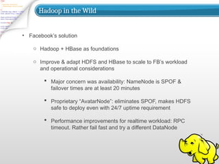 Hadoop in the Wild
• Facebook’s solution
o Hadoop + HBase as foundations
o Improve & adapt HDFS and HBase to scale to FB’s workload
and operational considerations
 Major concern was availability: NameNode is SPOF &
failover times are at least 20 minutes
 Proprietary “AvatarNode”: eliminates SPOF, makes HDFS
safe to deploy even with 24/7 uptime requirement
 Performance improvements for realtime workload: RPC
timeout. Rather fail fast and try a different DataNode
 