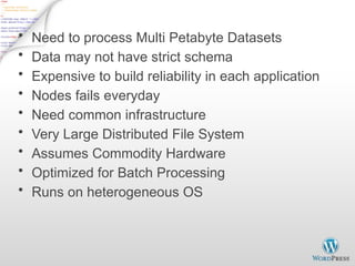 Why use Hadoop?
• Need to process Multi Petabyte Datasets
• Data may not have strict schema
• Expensive to build reliability in each application
• Nodes fails everyday
• Need common infrastructure
• Very Large Distributed File System
• Assumes Commodity Hardware
• Optimized for Batch Processing
• Runs on heterogeneous OS
 
