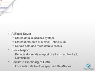 DataNode
• A Block Sever
– Stores data in local file system
– Stores meta-data of a block - checksum
– Serves data and meta-data to clients
• Block Report
– Periodically sends a report of all existing blocks to
NameNode
• Facilitate Pipelining of Data
– Forwards data to other specified DataNodes
 