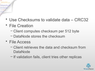 Data Correctness
• Use Checksums to validate data – CRC32
• File Creation
– Client computes checksum per 512 byte
– DataNode stores the checksum
• File Access
– Client retrieves the data and checksum from
DataNode
– If validation fails, client tries other replicas
 