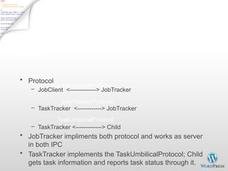 Inter Process Communication
IPC/RPC (org.apache.hadoop.ipc)
• Protocol
– JobClient <-------------> JobTracker
– TaskTracker <------------> JobTracker
– TaskTracker <-------------> Child
• JobTracker impliments both protocol and works as server
in both IPC
• TaskTracker implements the TaskUmbilicalProtocol; Child
gets task information and reports task status through it.
JobSubmissionProtocol
InterTrackerProtocol
TaskUmbilicalProtocol
 