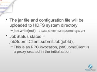 JobClient.submitJob - 2
• The jar file and configuration file will be
uploaded to HDFS system directory
– job.write(out); // out is $SYSTEMDIR/$JOBID/job.xml
• JobStatus status =
jobSubmitClient.submitJob(jobId);
– This is an RPC invocation, jobSubmitClient is
a proxy created in the initialization
 