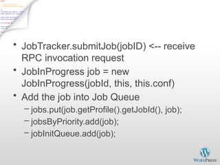 Job initialization on JobTracker - 1
• JobTracker.submitJob(jobID) <-- receive
RPC invocation request
• JobInProgress job = new
JobInProgress(jobId, this, this.conf)
• Add the job into Job Queue
– jobs.put(job.getProfile().getJobId(), job);
– jobsByPriority.add(job);
– jobInitQueue.add(job);
 