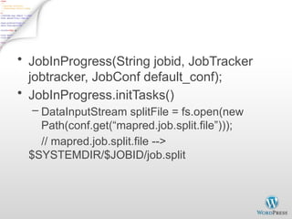JobInProgress - 1
• JobInProgress(String jobid, JobTracker
jobtracker, JobConf default_conf);
• JobInProgress.initTasks()
– DataInputStream splitFile = fs.open(new
Path(conf.get(“mapred.job.split.file”)));
// mapred.job.split.file -->
$SYSTEMDIR/$JOBID/job.split
 