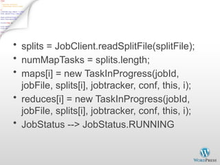 JobInProgress - 2
• splits = JobClient.readSplitFile(splitFile);
• numMapTasks = splits.length;
• maps[i] = new TaskInProgress(jobId,
jobFile, splits[i], jobtracker, conf, this, i);
• reduces[i] = new TaskInProgress(jobId,
jobFile, splits[i], jobtracker, conf, this, i);
• JobStatus --> JobStatus.RUNNING
 