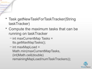 JobTracker Task Scheduling - 1
• Task getNewTaskForTaskTracker(String
taskTracker)
• Compute the maximum tasks that can be
running on taskTracker
– int maxCurrentMap Tasks =
tts.getMaxMapTasks();
– int maxMapLoad =
Math.min(maxCurrentMapTasks,
(int)Math.ceil(double)
remainingMapLoad/numTaskTrackers));
 