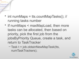 JobTracker Task Scheduling - 2
• int numMaps = tts.countMapTasks(); //
running tasks number
• If numMaps < maxMapLoad, then more
tasks can be allocated, then based on
priority, pick the first job from the
jobsByPriority Queue, create a task, and
return to TaskTracker
– Task t = job.obtainNewMapTask(tts,
numTaskTrackers);
 