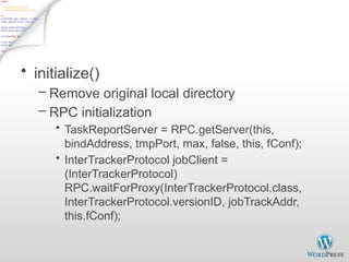 Start TaskTracker - 1
• initialize()
– Remove original local directory
– RPC initialization
• TaskReportServer = RPC.getServer(this,
bindAddress, tmpPort, max, false, this, fConf);
• InterTrackerProtocol jobClient =
(InterTrackerProtocol)
RPC.waitForProxy(InterTrackerProtocol.class,
InterTrackerProtocol.versionID, jobTrackAddr,
this.fConf);
 
