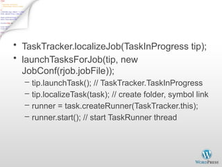 Run Task on TaskTracker - 1
• TaskTracker.localizeJob(TaskInProgress tip);
• launchTasksForJob(tip, new
JobConf(rjob.jobFile));
– tip.launchTask(); // TaskTracker.TaskInProgress
– tip.localizeTask(task); // create folder, symbol link
– runner = task.createRunner(TaskTracker.this);
– runner.start(); // start TaskRunner thread
 