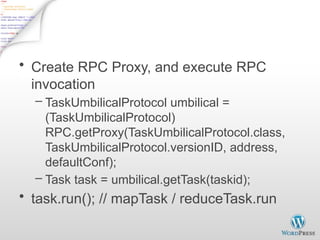 Child.main()
• Create RPC Proxy, and execute RPC
invocation
– TaskUmbilicalProtocol umbilical =
(TaskUmbilicalProtocol)
RPC.getProxy(TaskUmbilicalProtocol.class,
TaskUmbilicalProtocol.versionID, address,
defaultConf);
– Task task = umbilical.getTask(taskid);
• task.run(); // mapTask / reduceTask.run
 