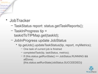 Finish Job - 2
• JobTracker
– TaskStatus report: status.getTaskReports();
– TaskInProgress tip =
taskidToTIPMap.get(taskId);
– JobInProgress update JobStatus
• tip.getJob().updateTaskStatus(tip, report, myMetrics);
– One task of current job is finished
– completedTask(tip, taskStatus, metrics);
– If (this.status.getRunState() == JobStatus.RUNNING &&
allDone)
{this.status.setRunState(JobStatus.SUCCEEDED)}
 