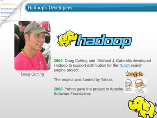 Hadoop’s Developers
Doug Cutting
2005: Doug Cutting and Michael J. Cafarella developed
Hadoop to support distribution for the Nutch search
engine project.
The project was funded by Yahoo.
2006: Yahoo gave the project to Apache
Software Foundation.
 