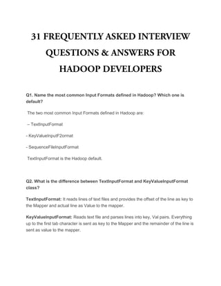 Q1. Name the most common Input Formats defined in Hadoop? Which one is
default?
The two most common Input Formats defined in Hadoop are:
– TextInputFormat
- KeyValueInputF2ormat
- SequenceFileInputFormat
TextInputFormat is the Hadoop default.
Q2. What is the difference between TextInputFormat and KeyValueInputFormat
class?
TextInputFormat: It reads lines of text files and provides the offset of the line as key to
the Mapper and actual line as Value to the mapper.
KeyValueInputFormat: Reads text file and parses lines into key, Val pairs. Everything
up to the first tab character is sent as key to the Mapper and the remainder of the line is
sent as value to the mapper.
 