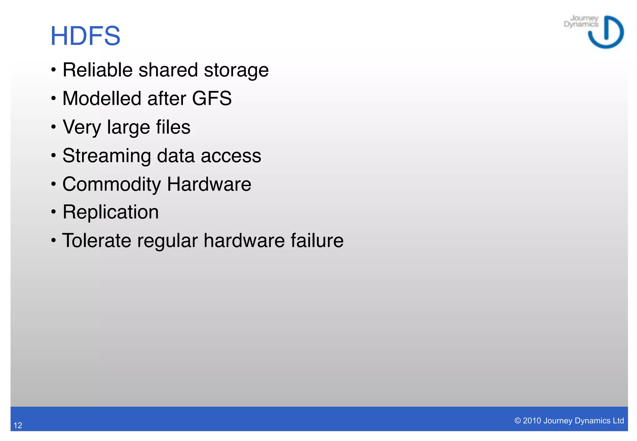 HDFS
     • Reliable shared storage
     • Modelled after GFS
     • Very large ﬁles
     • Streaming data access
     • Commodity Hardware
     • Replication
     • Tolerate regular hardware failure




                                           © 2010 Journey Dynamics Ltd
12
 