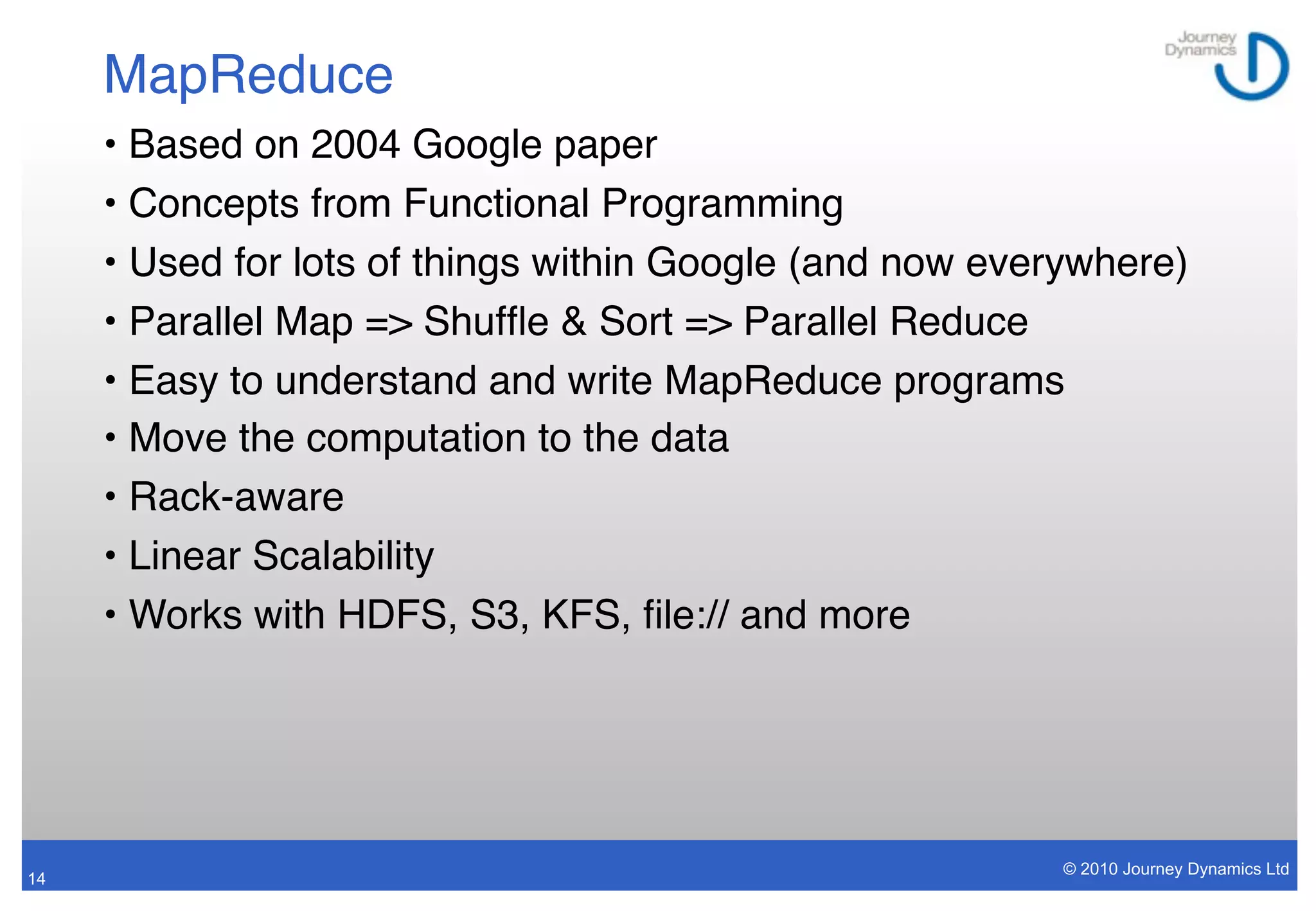 MapReduce
     • Based on 2004 Google paper
     • Concepts from Functional Programming
     • Used for lots of things within Google (and now everywhere)
     • Parallel Map => Shufﬂe & Sort => Parallel Reduce
     • Easy to understand and write MapReduce programs
     • Move the computation to the data
     • Rack-aware
     • Linear Scalability
     • Works with HDFS, S3, KFS, ﬁle:// and more




                                                          © 2010 Journey Dynamics Ltd
14
 