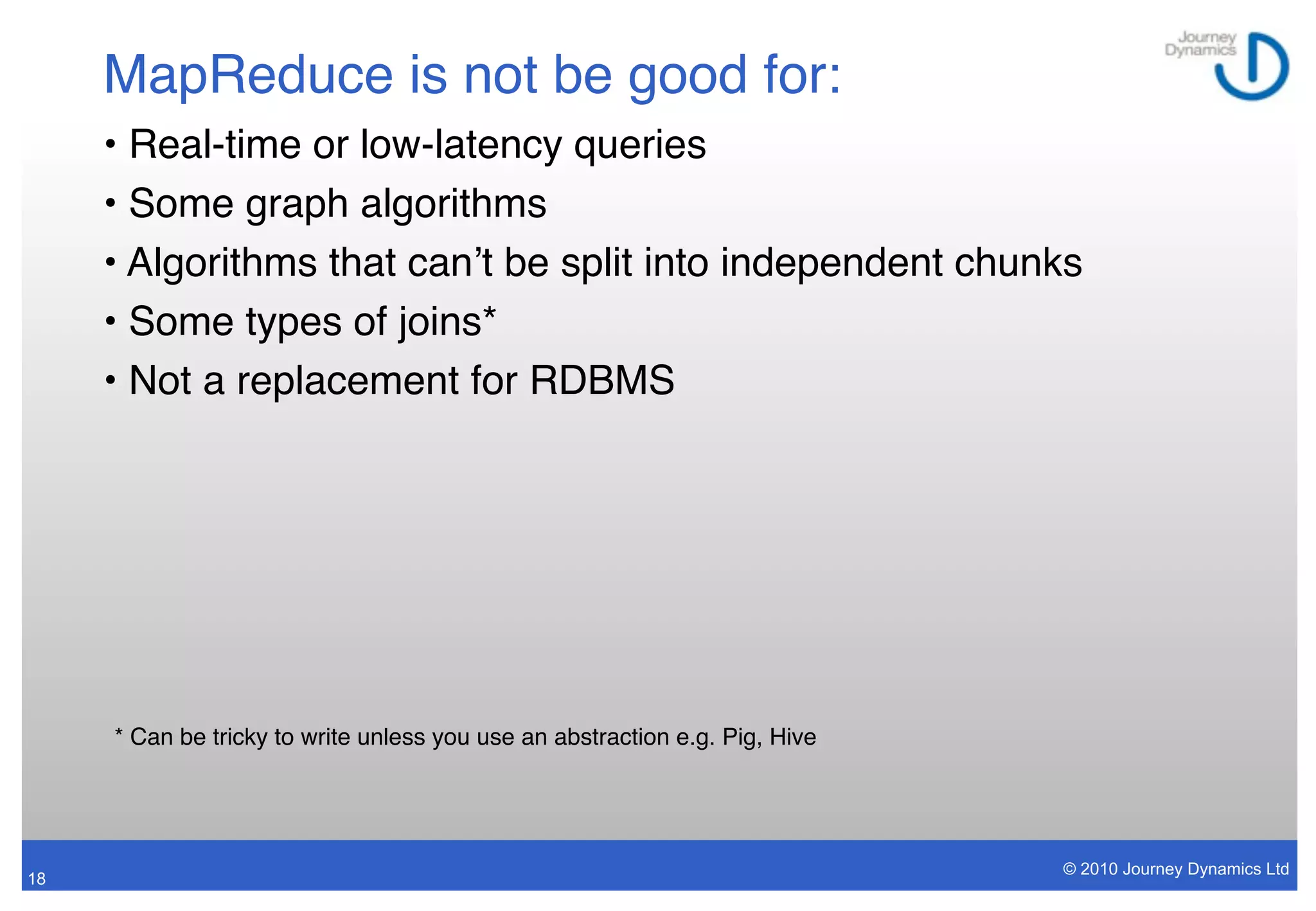 MapReduce is not be good for:
     • Real-time or low-latency queries
     • Some graph algorithms
     • Algorithms that canʼt be split into independent chunks
     • Some types of joins*
     • Not a replacement for RDBMS




     * Can be tricky to write unless you use an abstraction e.g. Pig, Hive




                                                                             © 2010 Journey Dynamics Ltd
18
 