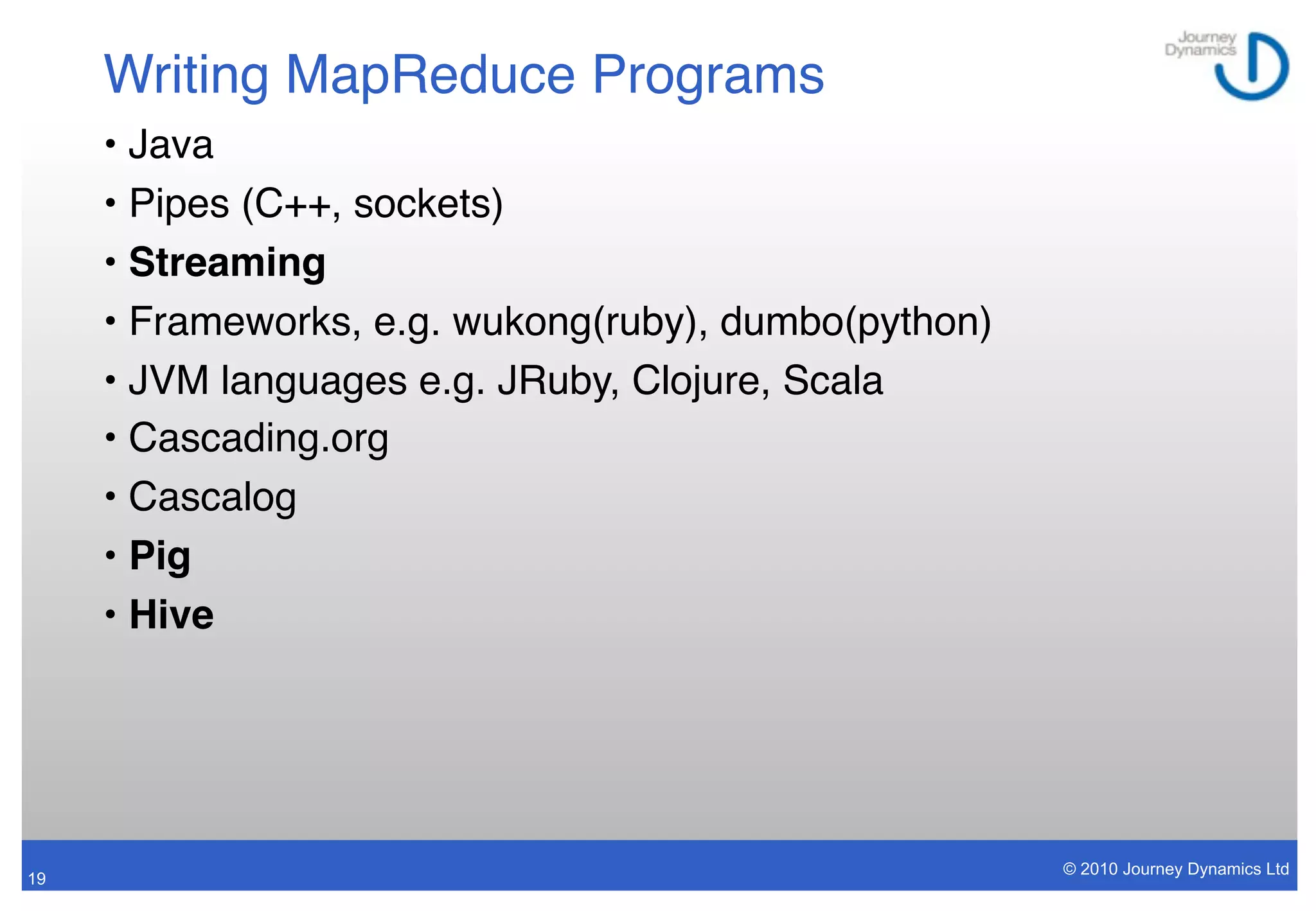 Writing MapReduce Programs
     • Java
     • Pipes (C++, sockets)
     • Streaming
     • Frameworks, e.g. wukong(ruby), dumbo(python)
     • JVM languages e.g. JRuby, Clojure, Scala
     • Cascading.org
     • Cascalog
     • Pig
     • Hive




                                                      © 2010 Journey Dynamics Ltd
19
 