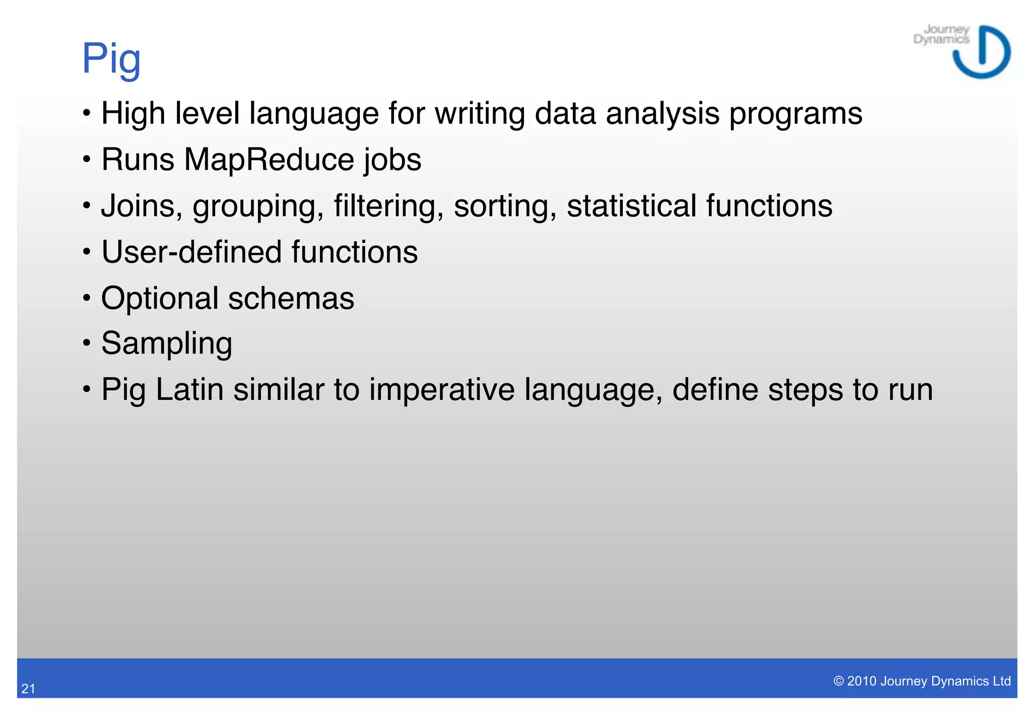 Pig
     • High level language for writing data analysis programs
     • Runs MapReduce jobs
     • Joins, grouping, ﬁltering, sorting, statistical functions
     • User-deﬁned functions
     • Optional schemas
     • Sampling
     • Pig Latin similar to imperative language, deﬁne steps to run




                                                           © 2010 Journey Dynamics Ltd
21
 