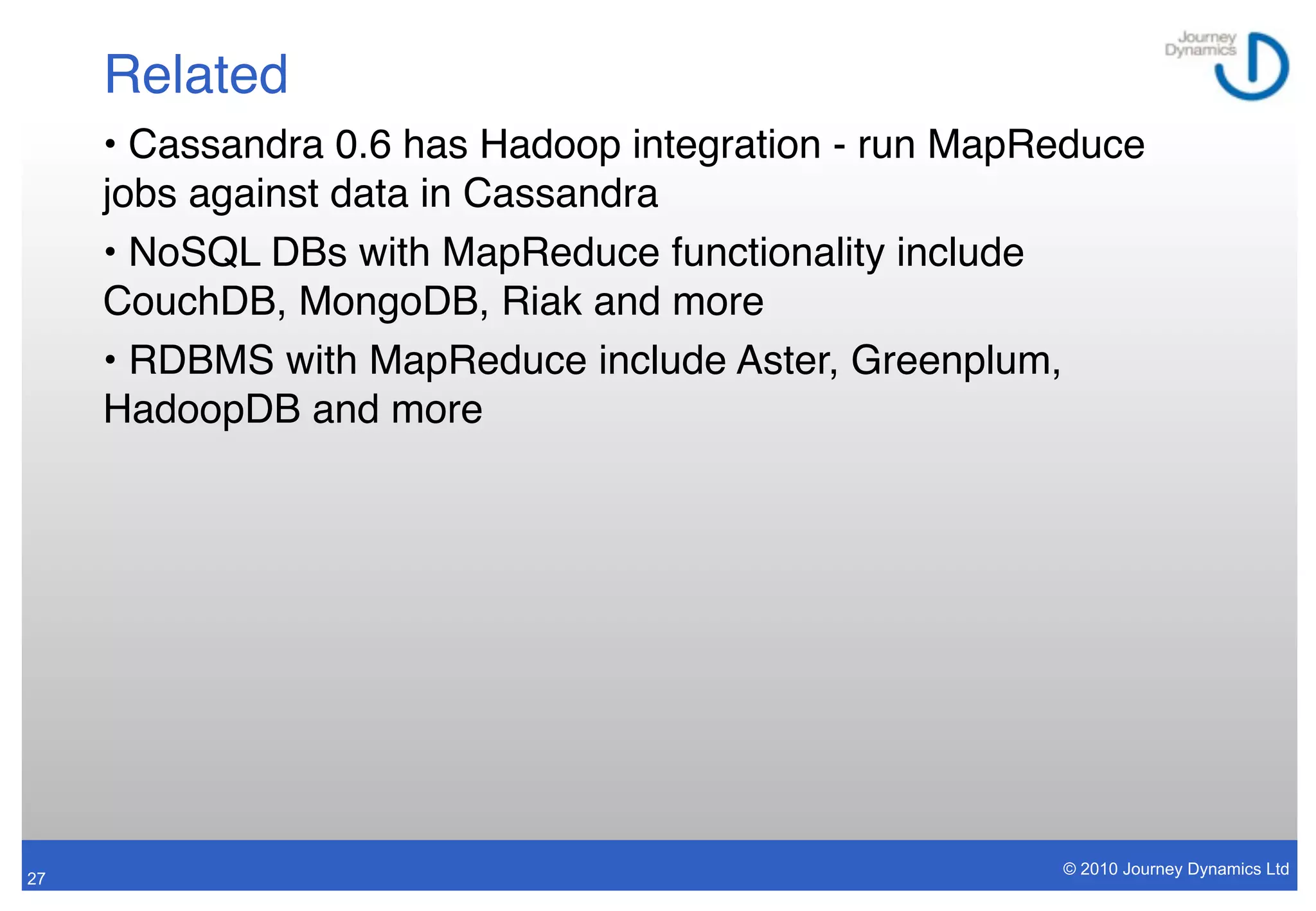 Related
     • Cassandra 0.6 has Hadoop integration - run MapReduce
     jobs against data in Cassandra
     • NoSQL DBs with MapReduce functionality include
     CouchDB, MongoDB, Riak and more
     • RDBMS with MapReduce include Aster, Greenplum,
     HadoopDB and more




                                                      © 2010 Journey Dynamics Ltd
27
 