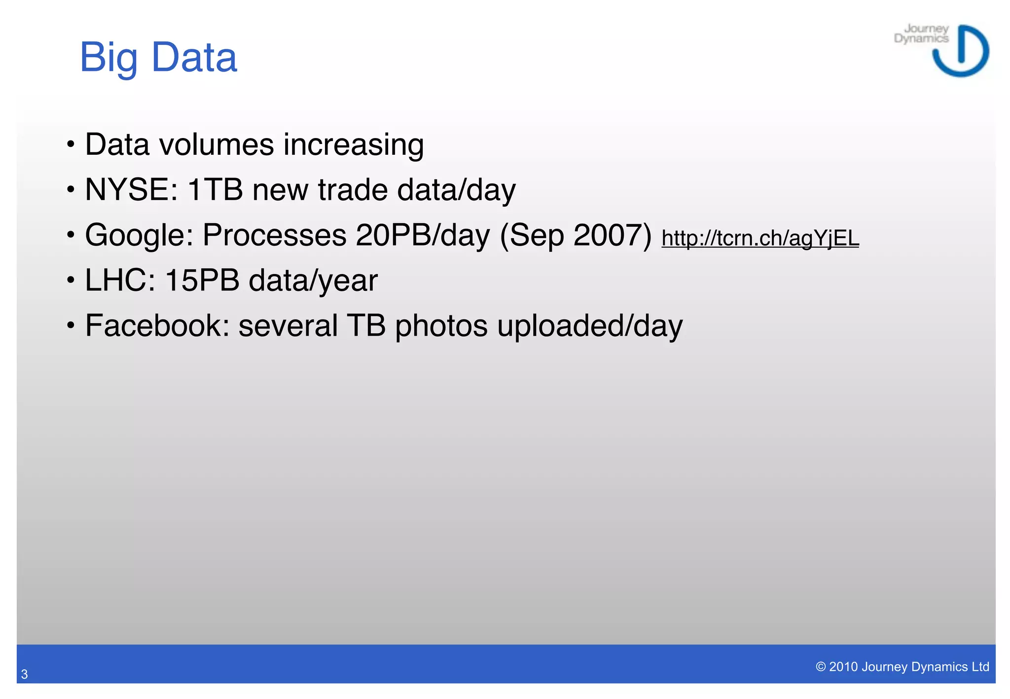 Big Data

    • Data volumes increasing
    • NYSE: 1TB new trade data/day
    • Google: Processes 20PB/day (Sep 2007) http://tcrn.ch/agYjEL
    • LHC: 15PB data/year
    • Facebook: several TB photos uploaded/day




                                                             © 2010 Journey Dynamics Ltd
3
 