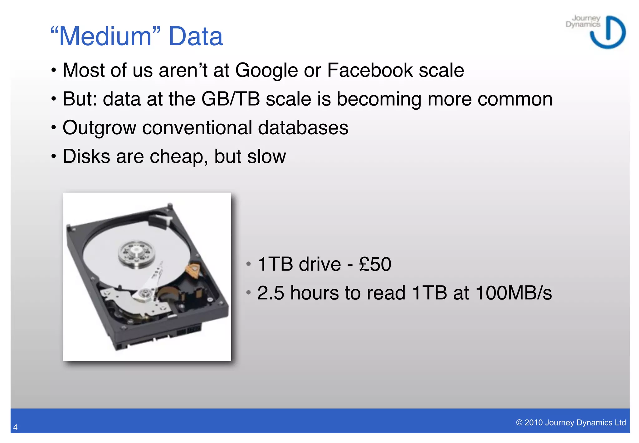 “Medium” Data
    • Most of us arenʼt at Google or Facebook scale
    • But: data at the GB/TB scale is becoming more common
    • Outgrow conventional databases
    • Disks are cheap, but slow




                        • 1TB drive - £50
                        • 2.5 hours to read 1TB at 100MB/s




                                                      © 2010 Journey Dynamics Ltd
4
 