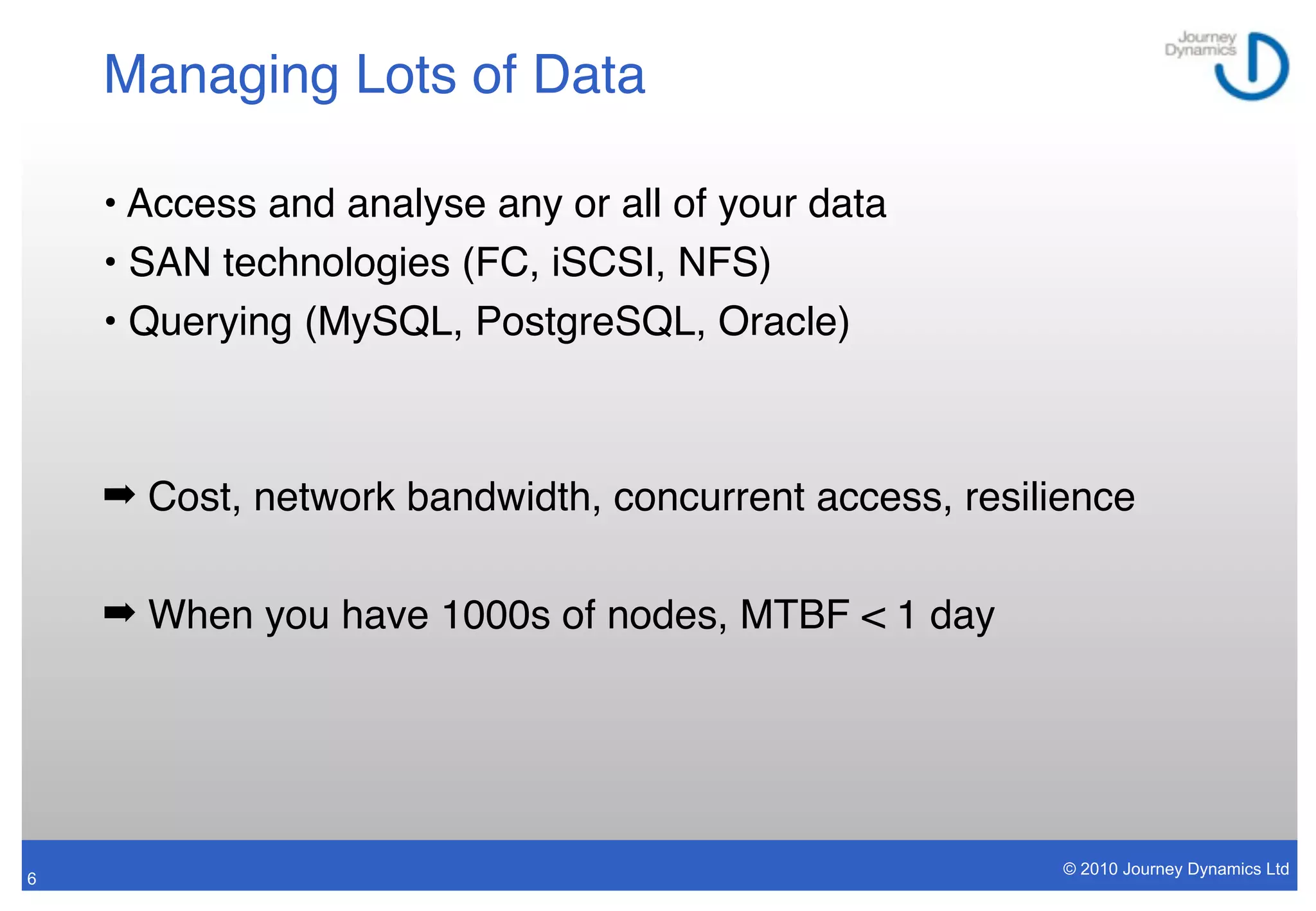 Managing Lots of Data

    • Access and analyse any or all of your data
    • SAN technologies (FC, iSCSI, NFS)
    • Querying (MySQL, PostgreSQL, Oracle)



    ➡ Cost, network bandwidth, concurrent access, resilience

    ➡ When you have 1000s of nodes, MTBF < 1 day




                                                        © 2010 Journey Dynamics Ltd
6
 