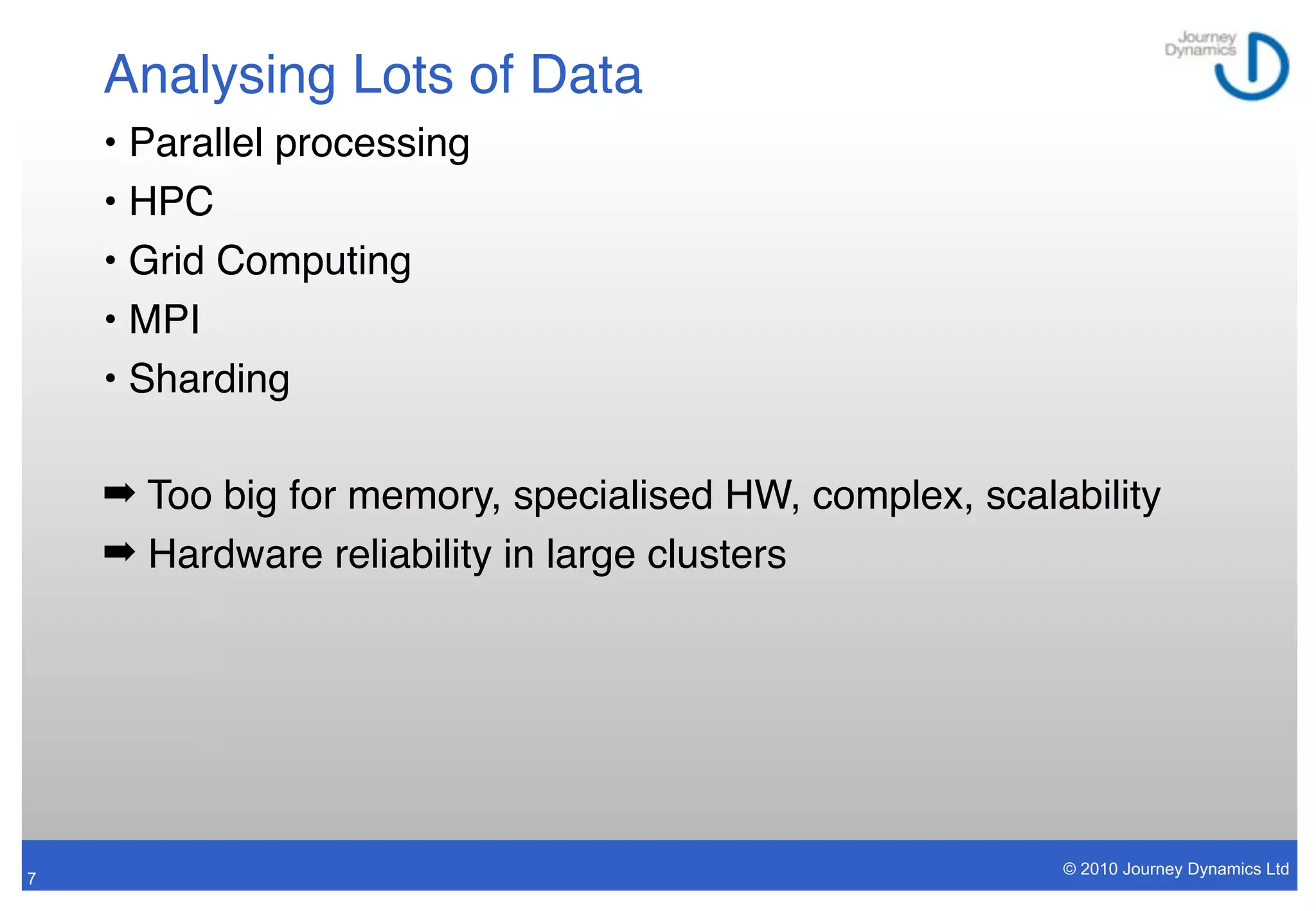 Analysing Lots of Data
    • Parallel processing
    • HPC
    • Grid Computing
    • MPI
    • Sharding

    ➡ Too big for memory, specialised HW, complex, scalability
    ➡ Hardware reliability in large clusters




                                                        © 2010 Journey Dynamics Ltd
7
 
