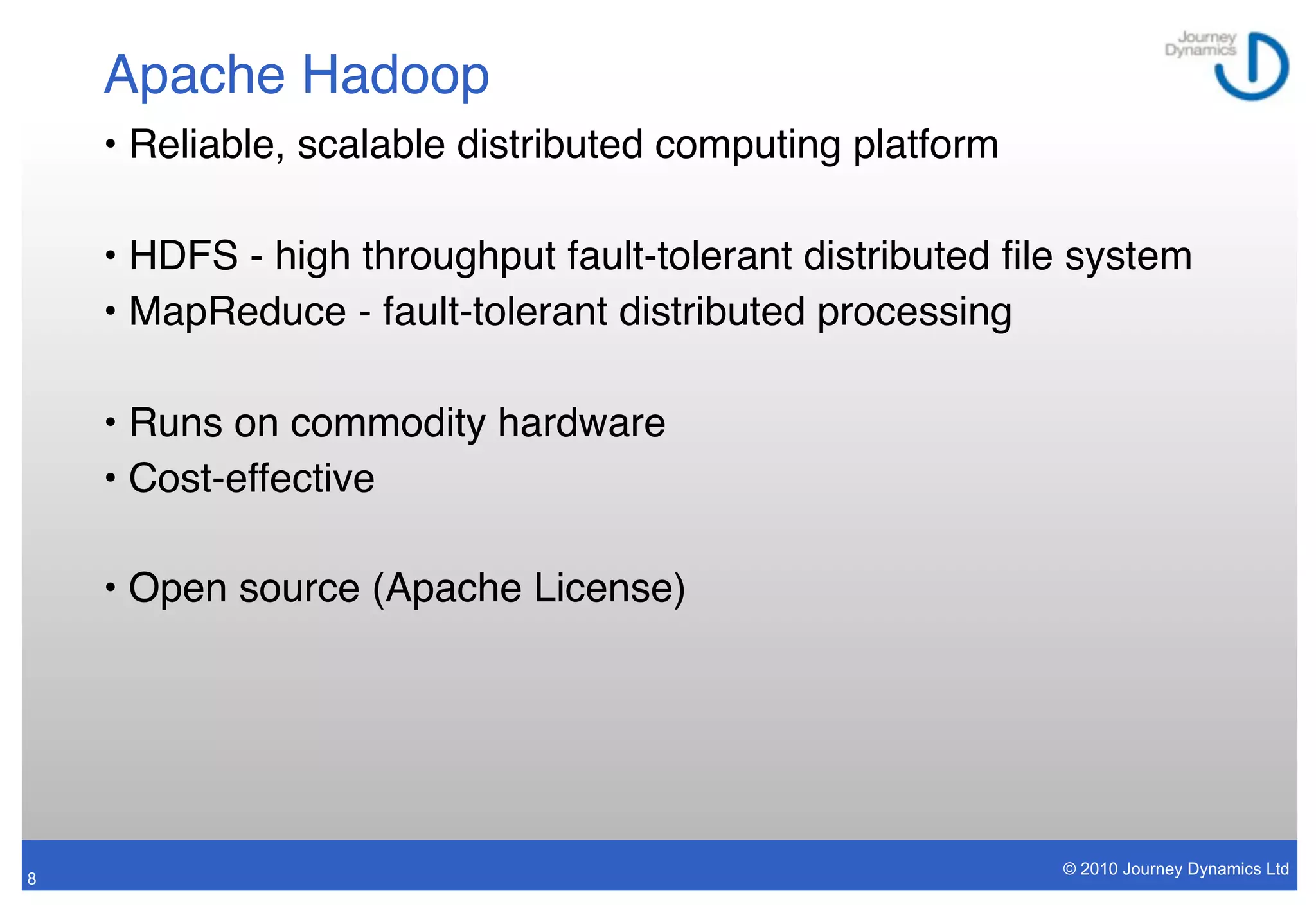 Apache Hadoop
    • Reliable, scalable distributed computing platform

    • HDFS - high throughput fault-tolerant distributed ﬁle system
    • MapReduce - fault-tolerant distributed processing

    • Runs on commodity hardware
    • Cost-effective

    • Open source (Apache License)




                                                          © 2010 Journey Dynamics Ltd
8
 