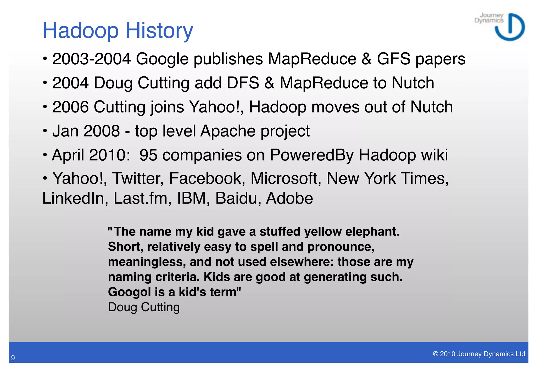 Hadoop History
    • 2003-2004 Google publishes MapReduce & GFS papers
    • 2004 Doug Cutting add DFS & MapReduce to Nutch
    • 2006 Cutting joins Yahoo!, Hadoop moves out of Nutch
    • Jan 2008 - top level Apache project
    • April 2010: 95 companies on PoweredBy Hadoop wiki
    • Yahoo!, Twitter, Facebook, Microsoft, New York Times,
    LinkedIn, Last.fm, IBM, Baidu, Adobe
            "The name my kid gave a stuffed yellow elephant.
            Short, relatively easy to spell and pronounce,
            meaningless, and not used elsewhere: those are my
            naming criteria. Kids are good at generating such.
            Googol is a kid's term"
            Doug Cutting


                                                                 © 2010 Journey Dynamics Ltd
9
 