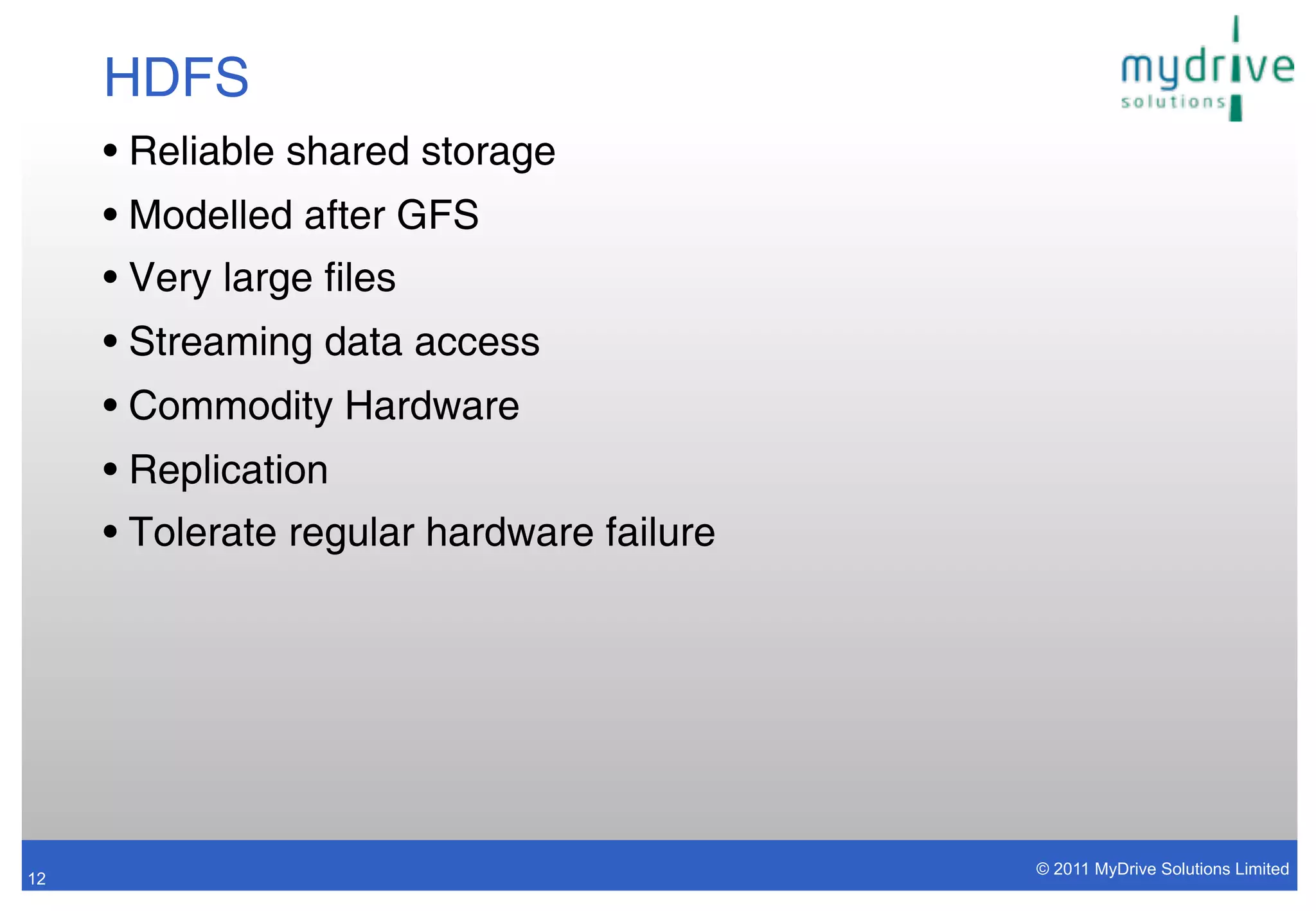 HDFS
     • Reliable shared storage
     • Modelled after GFS
     • Very large files
     • Streaming data access
     • Commodity Hardware
     • Replication
     • Tolerate regular hardware failure




                                           © 2011 MyDrive Solutions Limited
12
 