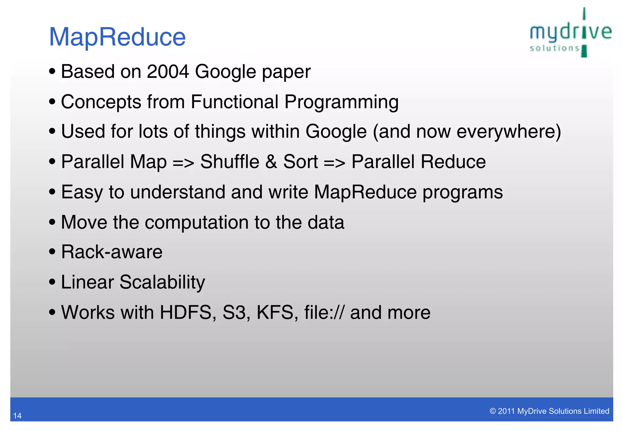MapReduce
     • Based on 2004 Google paper
     • Concepts from Functional Programming
     • Used for lots of things within Google (and now everywhere)
     • Parallel Map => Shuffle & Sort => Parallel Reduce
     • Easy to understand and write MapReduce programs
     • Move the computation to the data
     • Rack-aware
     • Linear Scalability
     • Works with HDFS, S3, KFS, file:// and more



                                                           © 2011 MyDrive Solutions Limited
14
 