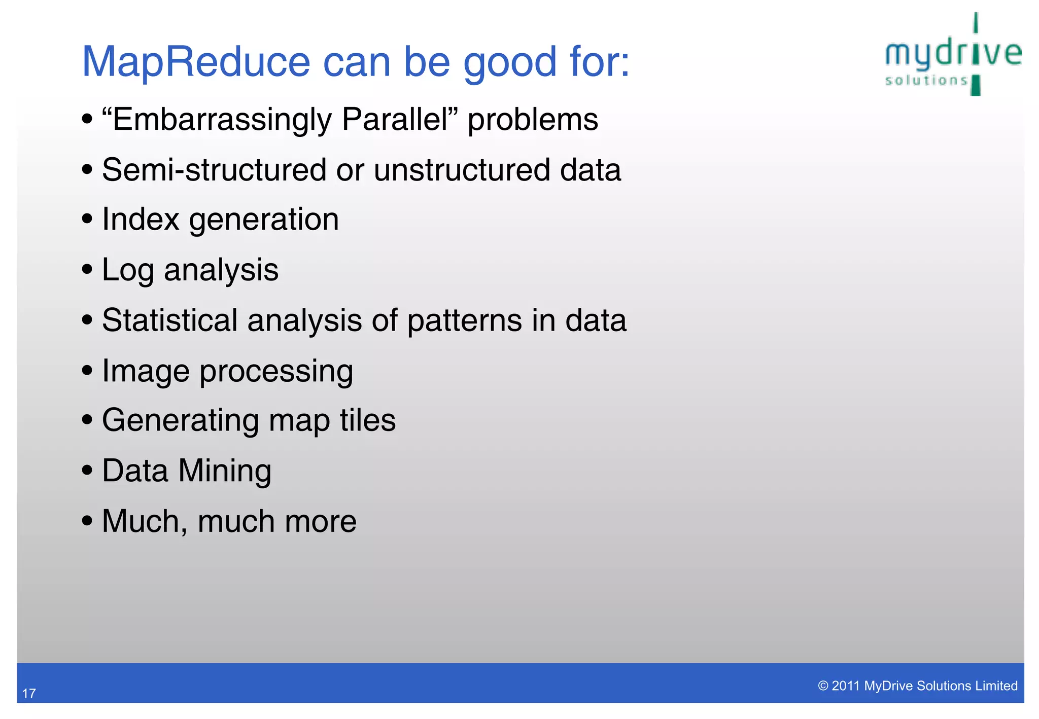 MapReduce can be good for:
     • “Embarrassingly Parallel” problems
     • Semi-structured or unstructured data
     • Index generation
     • Log analysis
     • Statistical analysis of patterns in data
     • Image processing
     • Generating map tiles
     • Data Mining
     • Much, much more



                                                  © 2011 MyDrive Solutions Limited
17
 